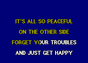 IT'S ALL 30 PEACEFUL
ON THE OTHER SIDE
FORGET YOUR TROUBLES
AND JUST GET HAPPY