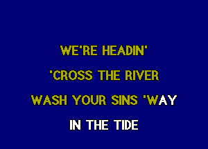 WE'RE HEADIN'

'CROSS THE RIVER
WASH YOUR SINS 'WAY
IN THE TIDE