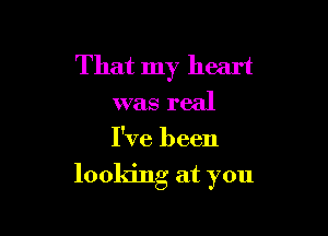 That my heart
was real

I've been

looking at you