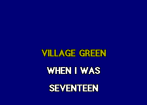 VILLAGE GREEN
WHEN I WAS
SEVENTEEN