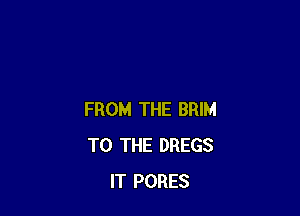 FROM THE BRIM
TO THE DREGS
IT PORES
