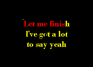 Let me finish

I've got a lot
to say yeah