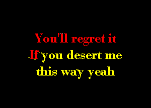 You'll regret it

If 'you desert me

this way yeah