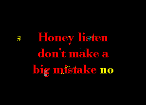 2 Honey listen
don't make a

big mistake no