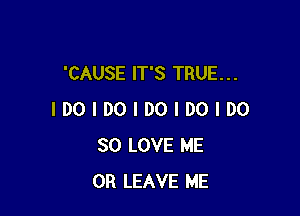 'CAUSE IT'S TRUE. . .

IDOIDOIDOIDOIDO
SO LOVE ME
OR LEAVE ME