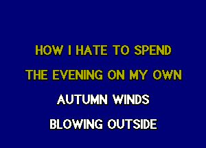 HOW I HATE T0 SPEND

THE EVENING ON MY OWN
AUTUMN WINDS
BLOWING OUTSIDE
