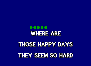 WHERE ARE
THOSE HAPPY DAYS
THEY SEEM SO HARD