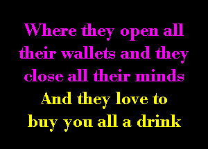 Where they open all
their wallets and they
close all their minds
And they love to
buy you all a drink