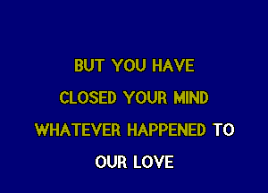 BUT YOU HAVE

CLOSED YOUR MIND
WHATEVER HAPPENED TO
OUR LOVE