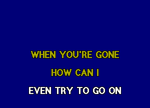 WHEN YOU'RE GONE
HOW CAN I
EVEN TRY TO GO ON