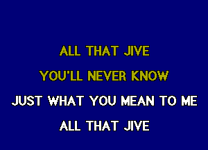 ALL THAT JIVE

YOU'LL NEVER KNOW
JUST WHAT YOU MEAN TO ME
ALL THAT JIVE