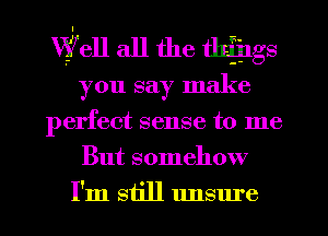 Wifell all the tlafings
you say make
perfect sense to me
But somehow
I'm still unsure