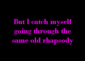 But I catch myself
going through the
same old rhapsody