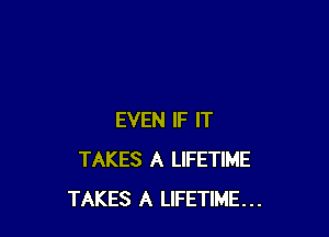 EVEN IF IT
TAKES A LIFETIME
TAKES A LIFETIME...