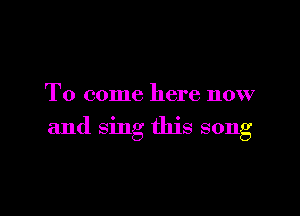To come here now

and sing this song