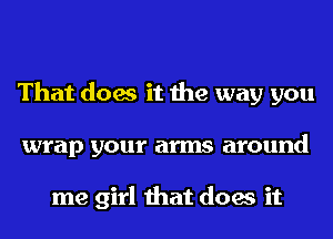 That does it the way you
wrap your arms around

me girl that does it