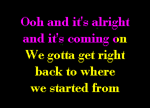 Ooh and it's alright
and it's coming on
We gotta. get right

back to where

we started from I