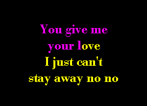 You give me
your love

I just can't

stay away no no
