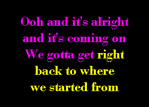 Ooh and it's alright
and it's coming on
We gotta. get right

back to where

we started from I