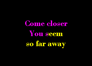 Come closer
You seem

so far away