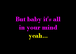 But baby it's all

in your mind

yeah...