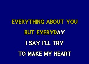 EVERYTHING ABOUT YOU

BUT EVERYDAY
I SAY I'LL TRY
TO MAKE MY HEART