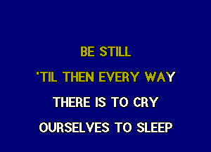 BE STILL

'TIL THEN EVERY WAY
THERE IS TO CRY
OURSELVES T0 SLEEP