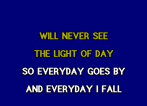 WILL NEVER SEE

THE LIGHT 0F DAY
SO EVERYDAY GOES BY
AND EVERYDAY l FALL