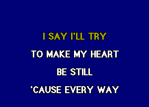 I SAY I'LL TRY

TO MAKE MY HEART
BE STILL
'CAUSE EVERY WAY