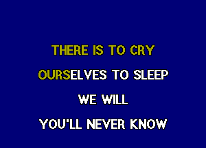 THERE IS TO CRY

OURSELVES T0 SLEEP
WE WILL
YOU'LL NEVER KNOW