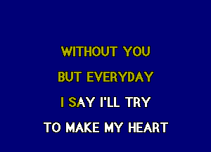 WITHOUT YOU

BUT EVERYDAY
I SAY I'LL TRY
TO MAKE MY HEART