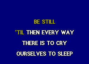 BE STILL

'TIL THEN EVERY WAY
THERE IS TO CRY
OURSELVES T0 SLEEP