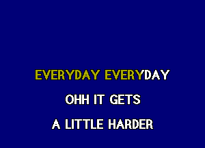 EVERYDAY EVERYDAY
OHH IT GETS
A LITTLE HARDER