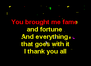 '-

You brought mfg fame
and fortune

And everything u L
that goeb with it
lthank you all