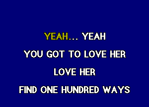YEAH. . . YEAH

YOU GOT TO LOVE HER
LOVE HER
FIND ONE HUNDRED WAYS