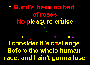 ' But it' 5 been no bad
' of roses.
No pleasure cruise

If D ' UL.
I considgr it 3a qhallenge
Before the whole human
race, and'l ain't gonna lose