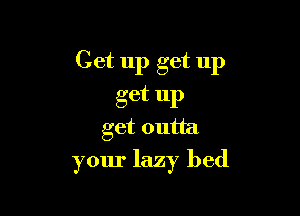 Get up get up
get up

get outta
your lazy bed