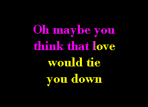 0h maybe you

think that love
would tie

you down