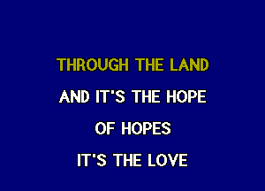 THROUGH THE LAND

AND IT'S THE HOPE
0F HOPES
IT'S THE LOVE