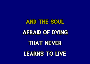 AND THE SOUL

AFRAID 0F DYING
THAT NEVER
LEARNS TO LIVE