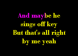 And maybe he
sings off key
But thafs all right
by me yeah

g