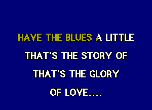 HAVE THE BLUES A LITTLE

THAT'S THE STORY OF
THAT'S THE GLORY
OF LOVE....