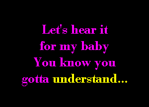 Let's hear it
for my baby
You know you
gotta. understand...

g