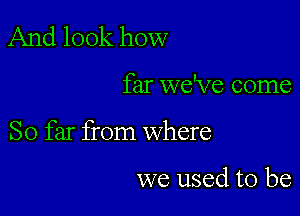 And look how

far we've come

So far from where

we used to be