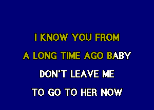 I KNOW YOU FROM

A LONG TIME AGO BABY
DON'T LEAVE ME
TO GO TO HER NOW