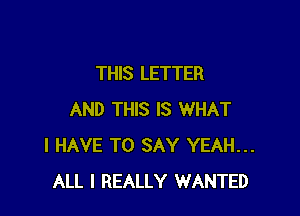 THIS LETTER

AND THIS IS WHAT
I HAVE TO SAY YEAH...
ALL I REALLY WANTED