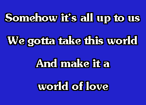 Somehow it's all up to us
We gotta take this world
And make it a

world of love