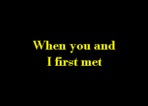 When you and

I first met