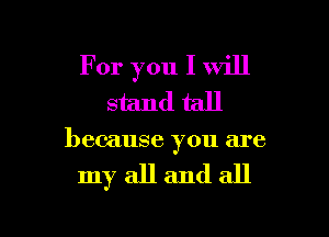 For you I will
stand tall

because you are

my all and all