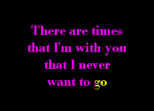 There are times
that I'm with you
that I never

want to go

g